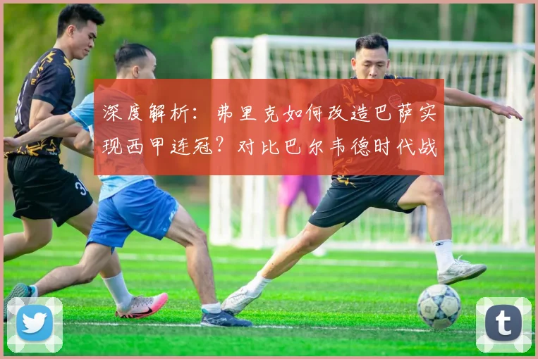 深度解析：弗里克如何改造巴萨实现西甲连冠？对比巴尔韦德时代战术革新