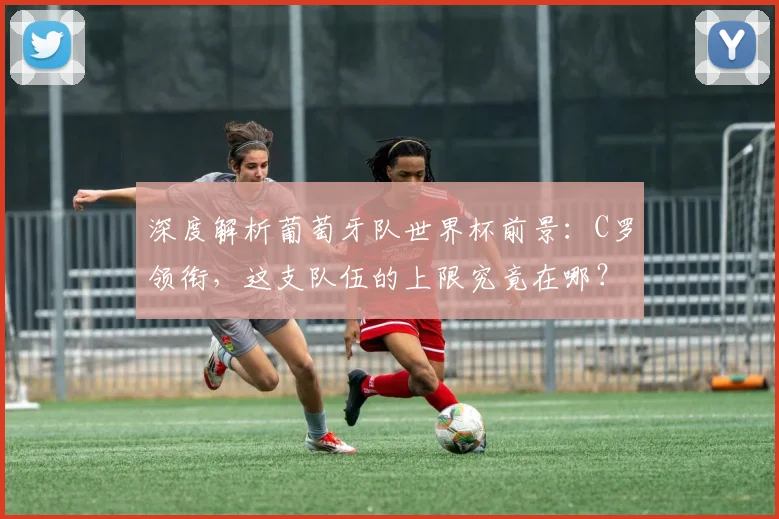 深度解析葡萄牙队世界杯前景：C罗领衔，这支队伍的上限究竟在哪？