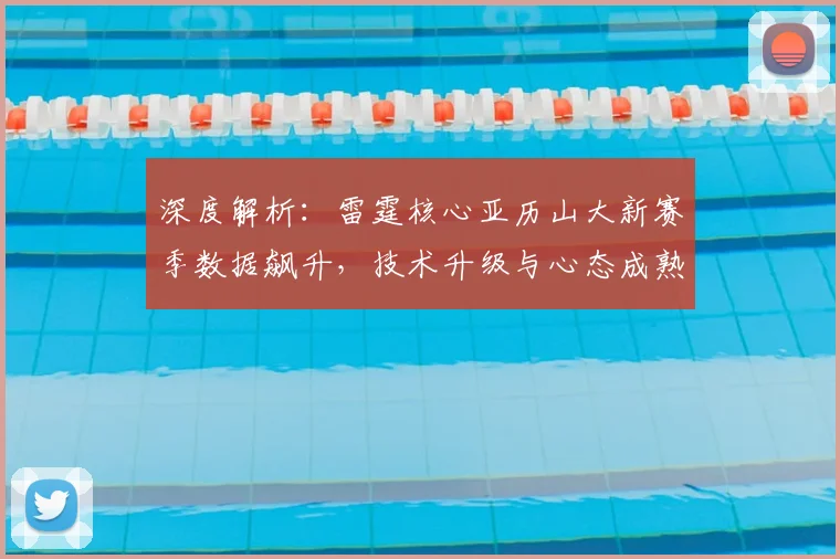 深度解析：雷霆核心亚历山大新赛季数据飙升，技术升级与心态成熟是关键