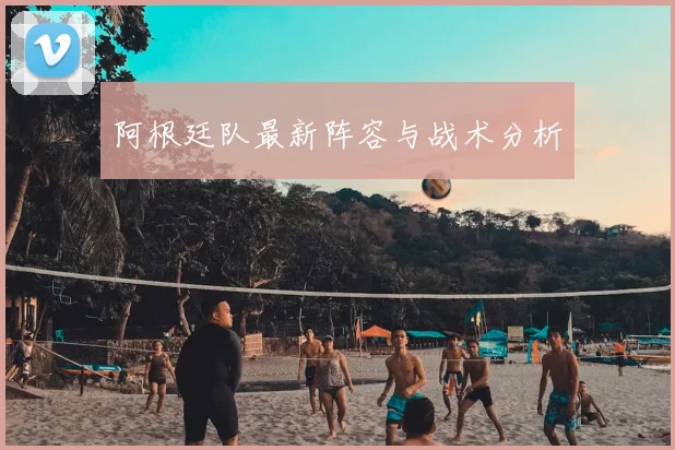 阿根廷队最新阵容与战术分析