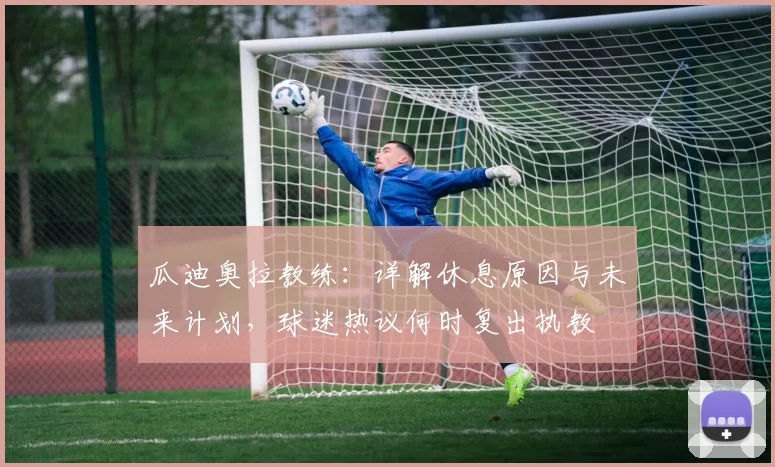 瓜迪奥拉教练：详解休息原因与未来计划，球迷热议何时复出执教