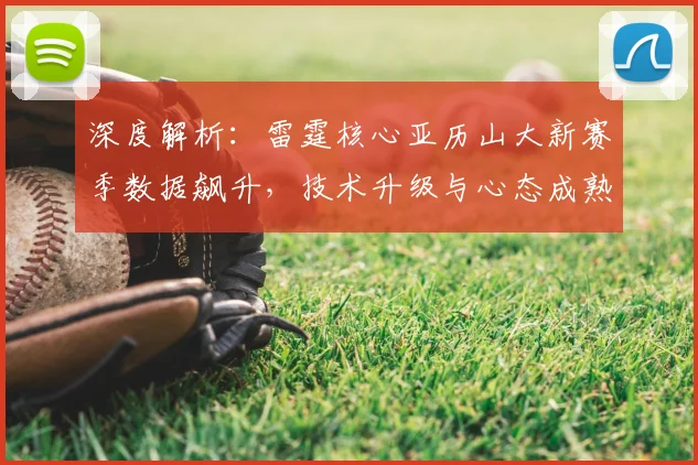 深度解析：雷霆核心亚历山大新赛季数据飙升，技术升级与心态成熟是关键